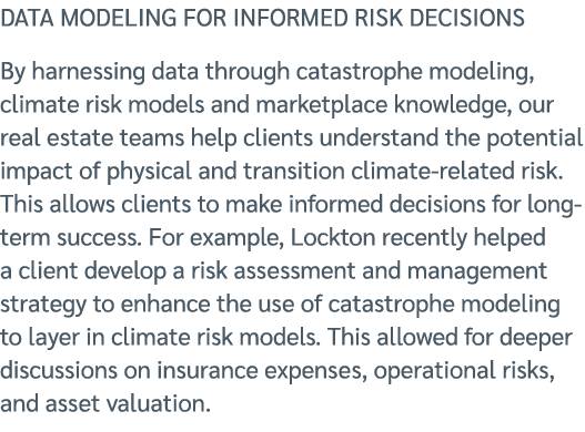 DATA MODELING FOR INFORMED RISK DECISIONS By harnessing data through catastrophe modeling, climate risk models and ma...